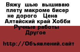Вяжу, шью, вышиваю, плету макроме,бисер, не дорого › Цена ­ 0 - Алтайский край Хобби. Ручные работы » Другое   